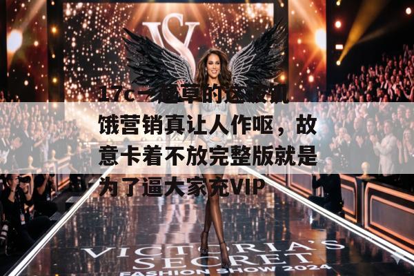 17c一起草的这波饥饿营销真让人作呕，故意卡着不放完整版就是为了逼大家充VIP
