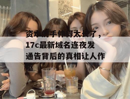 资本的手伸得太长了，17c最新域名连夜发通告背后的真相让人作呕