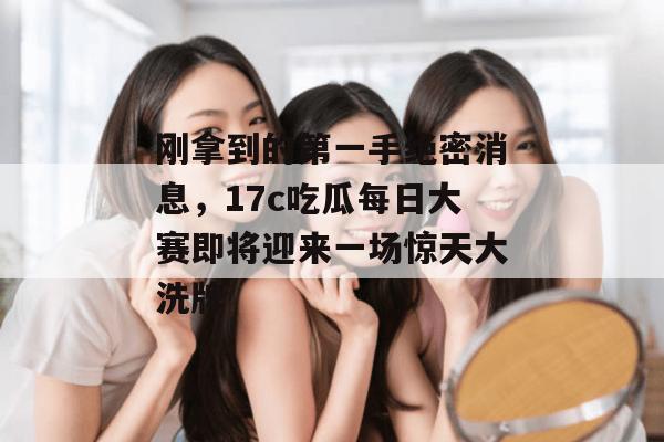 刚拿到的第一手绝密消息，17c吃瓜每日大赛即将迎来一场惊天大洗牌