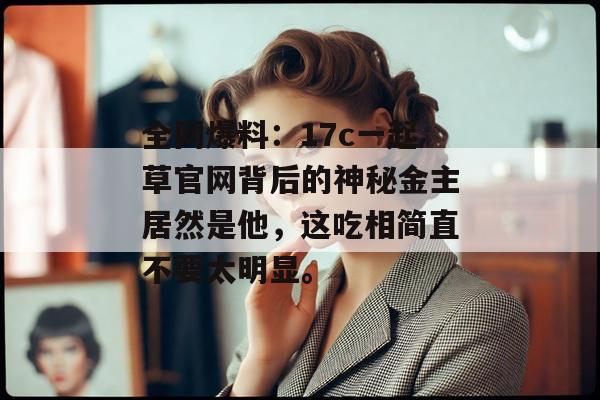 全网爆料：17c一起草官网背后的神秘金主居然是他，这吃相简直不要太明显。