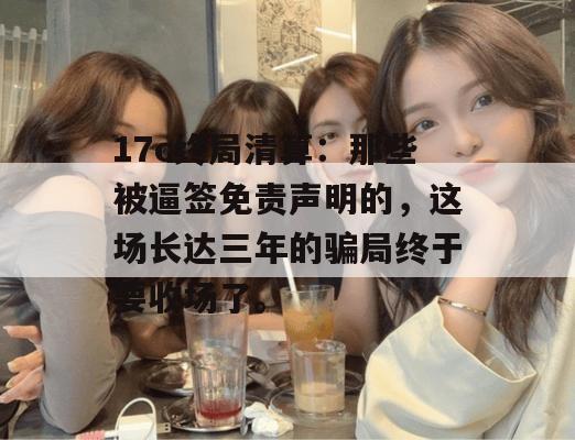 17c终局清算：那些被逼签免责声明的，这场长达三年的骗局终于要收场了。