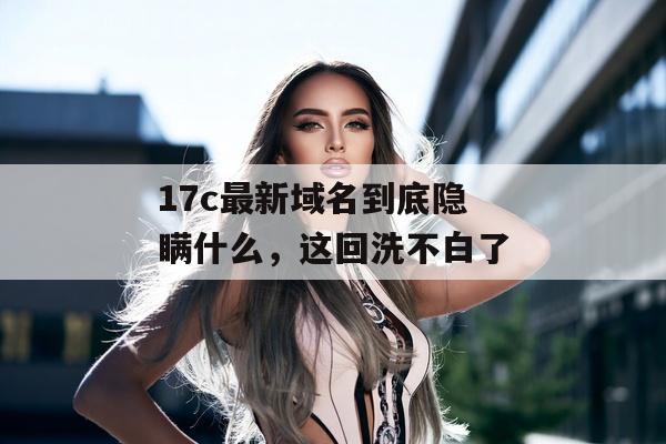 17c最新域名到底隐瞒什么,这回洗不白了