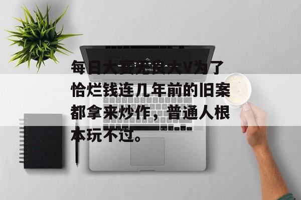 每日大赛无良大V为了恰烂钱连几年前的旧案都拿来炒作,普通人根本玩不过。