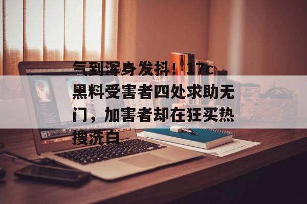 气到浑身发抖！17c黑料受害者四处求助无门，加害者却在狂买热搜洗白