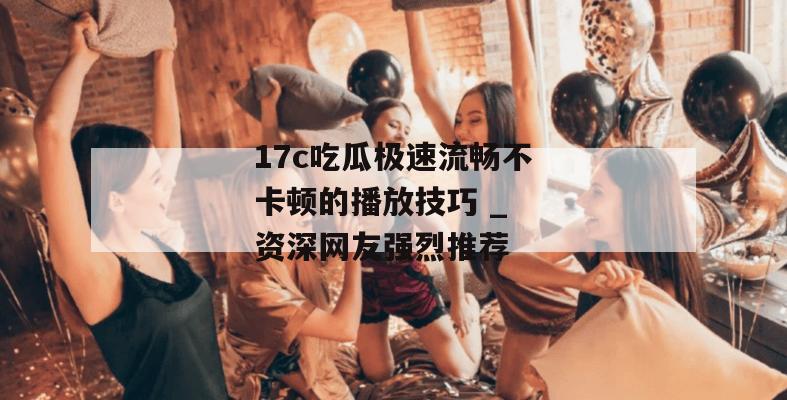 17c吃瓜极速流畅不卡顿的播放技巧 _ 资深网友强烈推荐