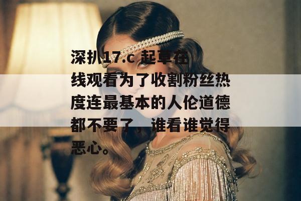 深扒17.c 起草在线观看为了收割粉丝热度连最基本的人伦道德都不要了，谁看谁觉得恶心。