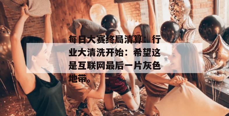 每日大赛终局清算：行业大清洗开始：希望这是互联网最后一片灰色地带。