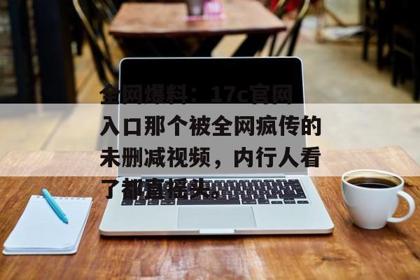 全网爆料：17c官网入口那个被全网疯传的未删减视频，内行人看了都直摇头。