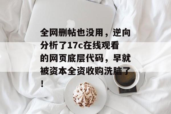 全网删帖也没用，逆向分析了17c在线观看的网页底层代码，早就被资本全资收购洗脑了！
