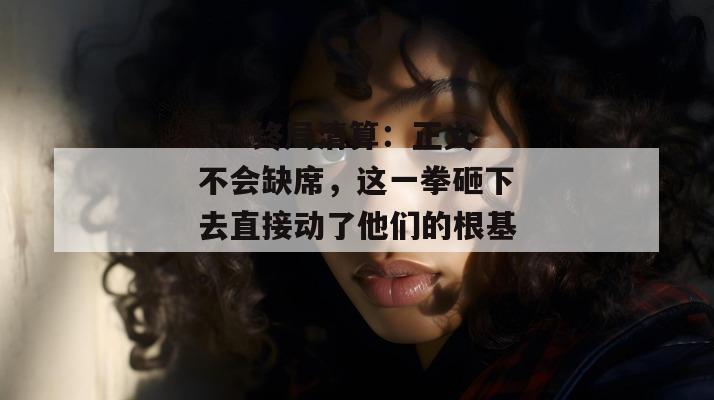 17c终局清算：正义不会缺席，这一拳砸下去直接动了他们的根基。