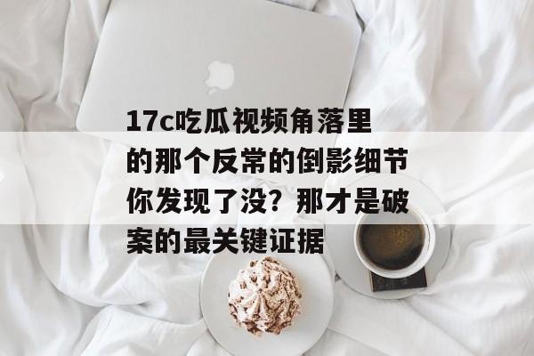 17c吃瓜视频角落里的那个反常的倒影细节你发现了没？那才是破案的最关键证据