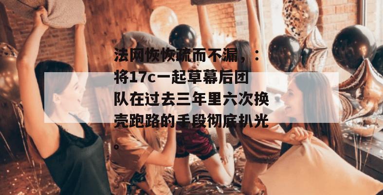 法网恢恢疏而不漏，：将17c一起草幕后团队在过去三年里六次换壳跑路的手段彻底扒光。