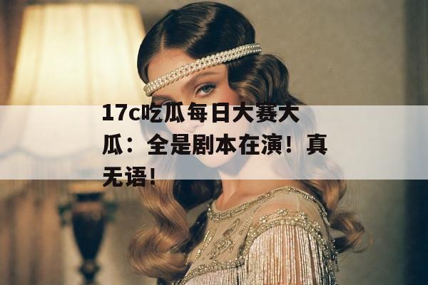 17c吃瓜每日大赛大瓜：全是剧本在演！真无语！