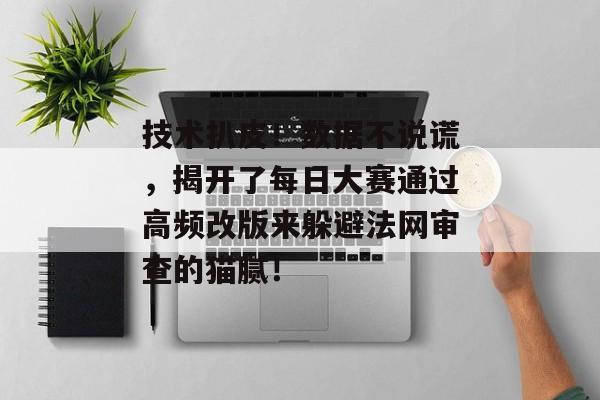 技术扒皮！数据不说谎，揭开了每日大赛通过高频改版来躲避法网审查的猫腻！