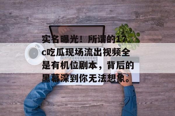 实名曝光！所谓的17c吃瓜现场流出视频全是有机位剧本，背后的黑幕深到你无法想象。