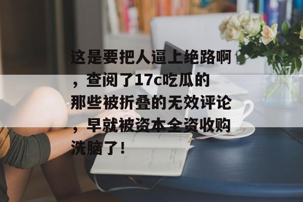 这是要把人逼上绝路啊,查阅了17c吃瓜的那些被折叠的无效评论,早就被资本全资收购洗脑了!