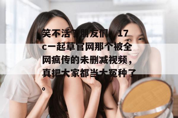 笑不活了朋友们，17c一起草官网那个被全网疯传的未删减视频，真把大家都当大冤种了。