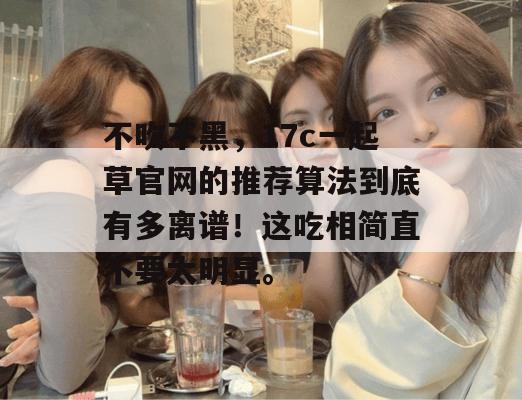 不吹不黑，17c一起草官网的推荐算法到底有多离谱！这吃相简直不要太明显。
