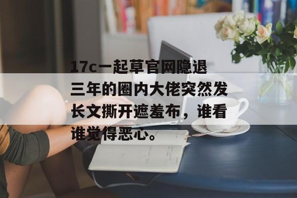 17c一起草官网隐退三年的圈内大佬突然发长文撕开遮羞布,谁看谁觉得恶心。