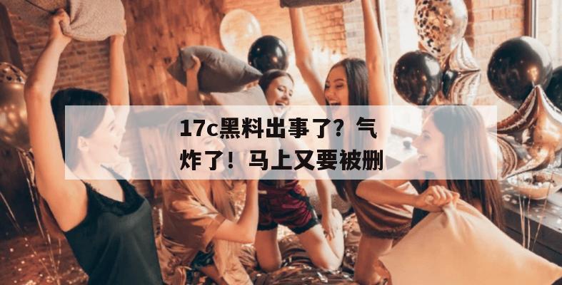 17c黑料出事了？气炸了！马上又要被删