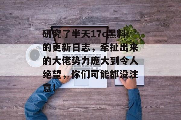 研究了半天17c黑料的更新日志，牵扯出来的大佬势力庞大到令人绝望，你们可能都没注意！
