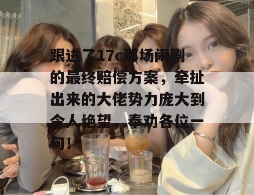 跟进了17c那场闹剧的最终赔偿方案，牵扯出来的大佬势力庞大到令人绝望，奉劝各位一句！