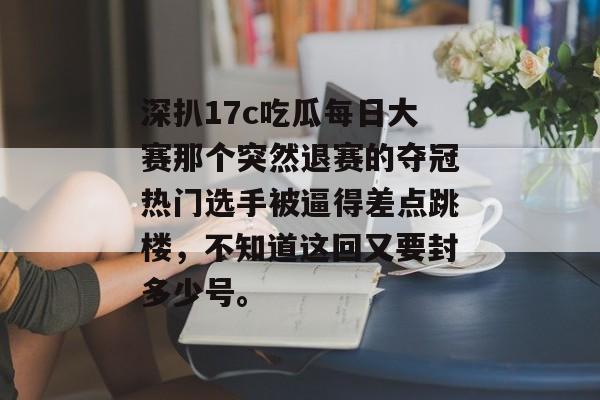 深扒17c吃瓜每日大赛那个突然退赛的夺冠热门选手被逼得差点跳楼，不知道这回又要封多少号。