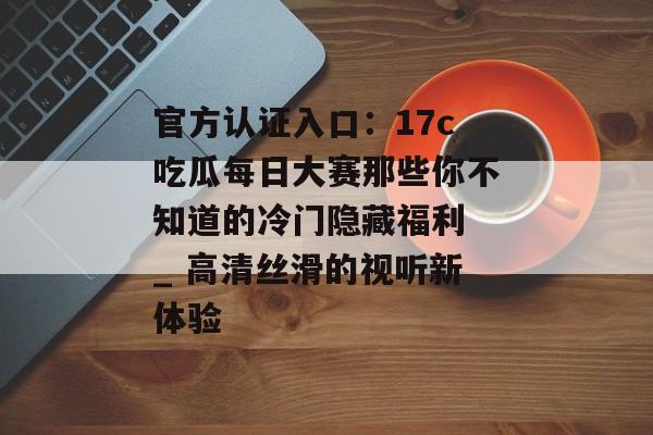 官方认证入口：17c吃瓜每日大赛那些你不知道的冷门隐藏福利 _ 高清丝滑的视听新体验