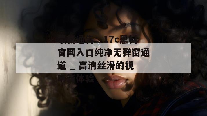 最新通告：17c黑料官网入口纯净无弹窗通道 _ 高清丝滑的视听新体验