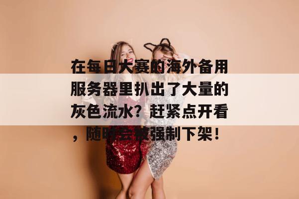 在每日大赛的海外备用服务器里扒出了大量的灰色流水？赶紧点开看，随时会被强制下架！