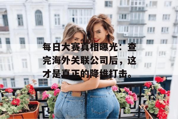 每日大赛真相曝光：查完海外关联公司后，这才是真正的降维打击。
