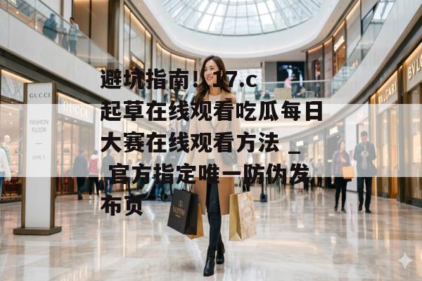 避坑指南！17.c 起草在线观看吃瓜每日大赛在线观看方法 _ 官方指定唯一防伪发布页