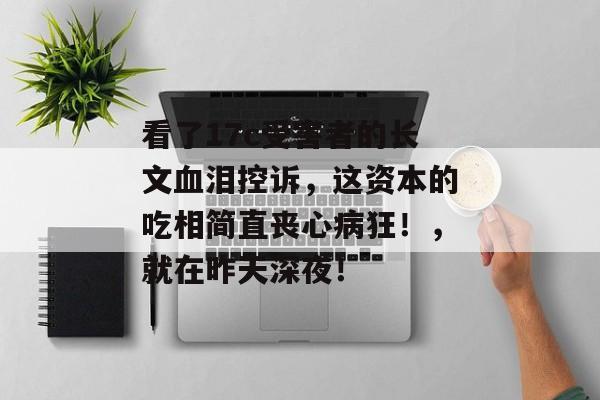 看了17c受害者的长文血泪控诉，这资本的吃相简直丧心病狂！，就在昨天深夜！