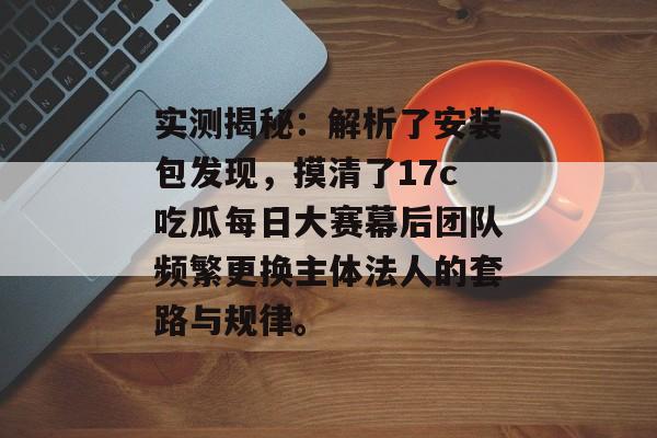 实测揭秘：解析了安装包发现，摸清了17c吃瓜每日大赛幕后团队频繁更换主体法人的套路与规律。