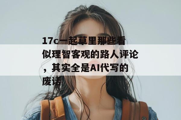 17c一起草里那些看似理智客观的路人评论，其实全是AI代写的废话
